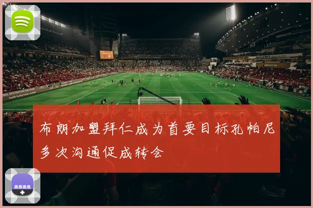 布朗加盟拜仁成为首要目标孔帕尼多次沟通促成转会