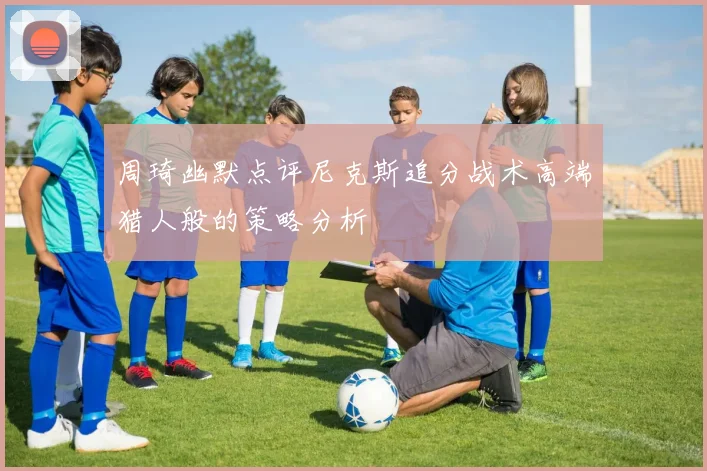 周琦幽默点评尼克斯追分战术高端猎人般的策略分析