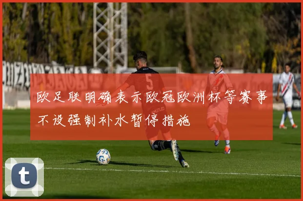 欧足联明确表示欧冠欧洲杯等赛事不设强制补水暂停措施