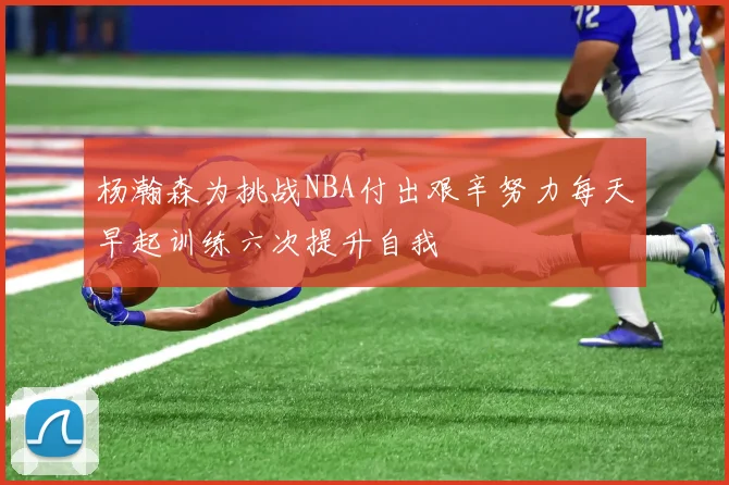 杨瀚森为挑战NBA付出艰辛努力每天早起训练六次提升自我