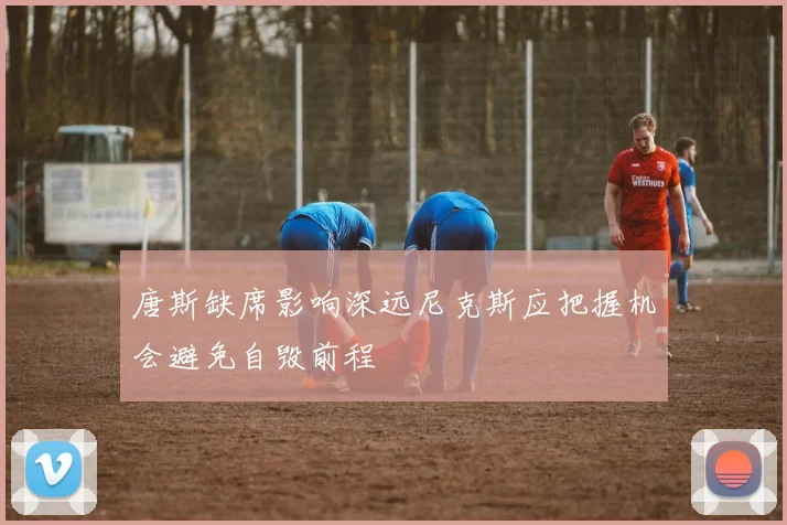 唐斯缺席影响深远尼克斯应把握机会避免自毁前程