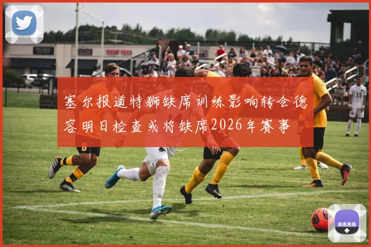 塞尔报道特狮缺席训练影响转会德容明日检查或将缺席2026年赛事