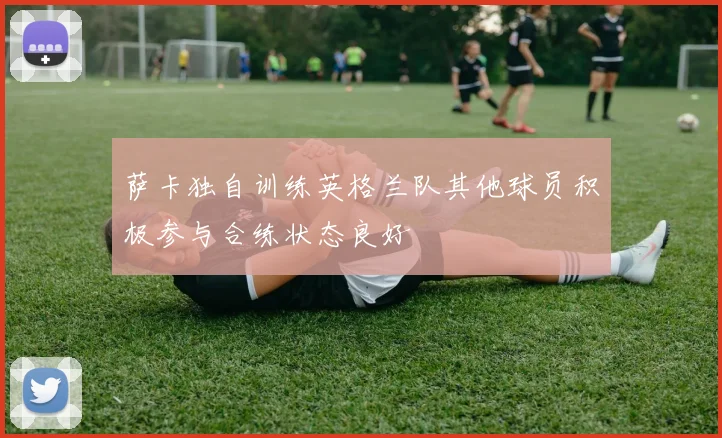萨卡独自训练英格兰队其他球员积极参与合练状态良好
