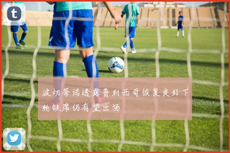 波切蒂诺透露普利西奇恢复良好下轮缺席仍有望出场